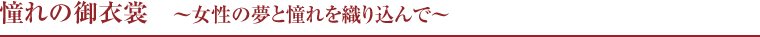 憧れの御衣裳　〜女性の夢と憧れを織り込んで〜