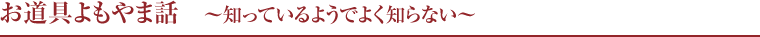 お道具よもやま話　〜知っているようでよく知らない〜